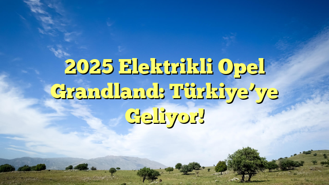 2025 Elektrikli Opel Grandland: Türkiye’ye Geliyor!