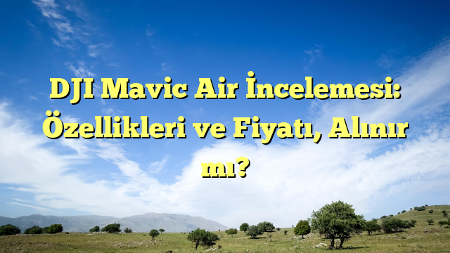 DJI Mavic Air İncelemesi: Özellikleri ve Fiyatı, Alınır mı?