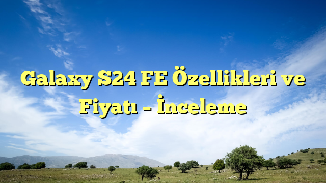 Galaxy S24 FE Özellikleri ve Fiyatı – İnceleme