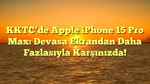 KKTC’de Apple iPhone 15 Pro Max: Devasa Ekrandan Daha Fazlasıyla Karşınızda!