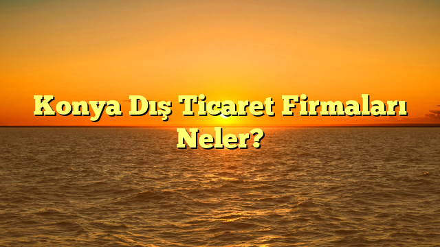 Konya Dış Ticaret Firmaları Neler?