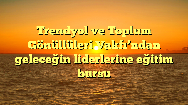 Trendyol ve Toplum Gönüllüleri Vakfı’ndan geleceğin liderlerine eğitim bursu