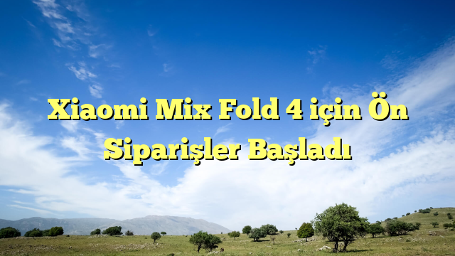 Xiaomi Mix Fold 4 için Ön Siparişler Başladı