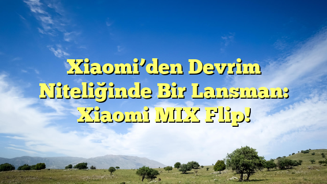 Xiaomi’den Devrim Niteliğinde Bir Lansman: Xiaomi MIX Flip!