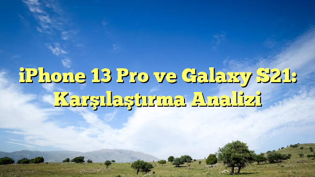 iPhone 13 Pro ve Galaxy S21: Karşılaştırma Analizi