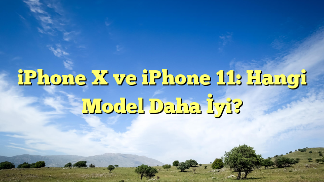 iPhone X ve iPhone 11: Hangi Model Daha İyi?