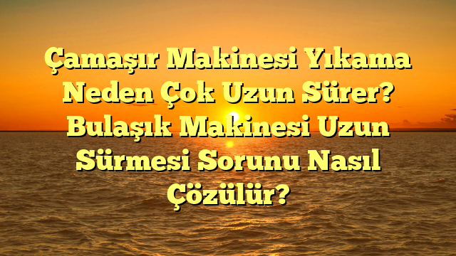 Çamaşır Makinesi Yıkama Neden Çok Uzun Sürer? Bulaşık Makinesi Uzun Sürmesi Sorunu Nasıl Çözülür?