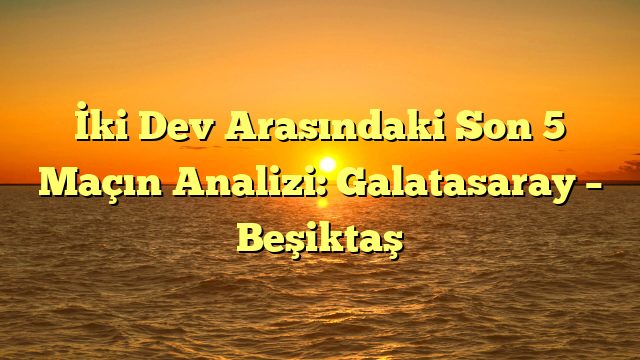 İki Dev Arasındaki Son 5 Maçın Analizi: Galatasaray – Beşiktaş